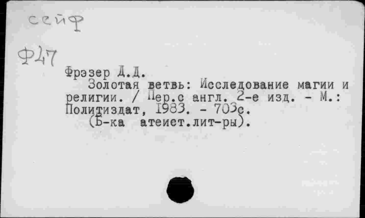 ﻿
Ф-І7
Фрэзер Д.Д.
Золотая ветвь: Исследование магии и религии. / Пер.с англ. 2-е изд. - М. : Политиздат, 1933. - 7û3ç.
(b-ка атеист.лит-ры).